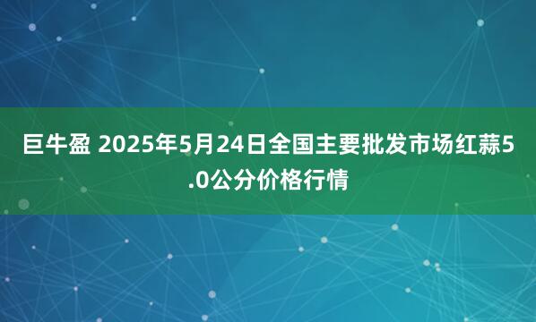 巨牛盈 2025年5月24日全国主要批发市场红蒜5.0公分价格行情