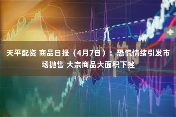 天平配资 商品日报（4月7日）：恐慌情绪引发市场抛售 大宗商品大面积下挫