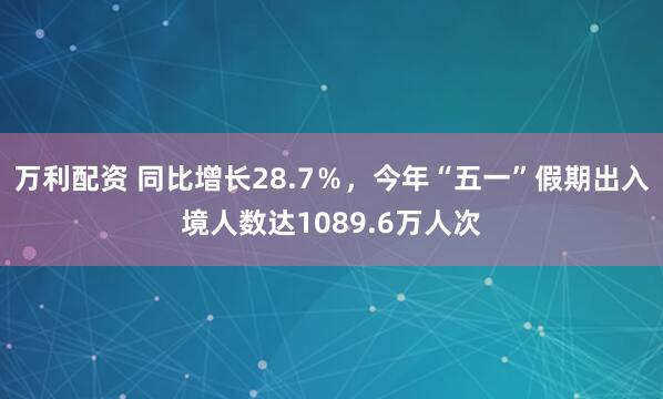 万利配资 同比增长28.7％，今年“五一”假期出入境人数达1089.6万人次