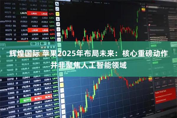 辉煌国际 苹果2025年布局未来：核心重磅动作并非聚焦人工智能领域