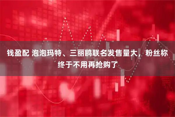 钱盈配 泡泡玛特、三丽鸥联名发售量大，粉丝称终于不用再抢购了