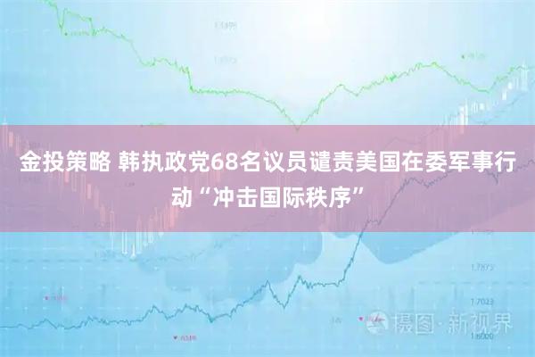 金投策略 韩执政党68名议员谴责美国在委军事行动“冲击国际秩序”