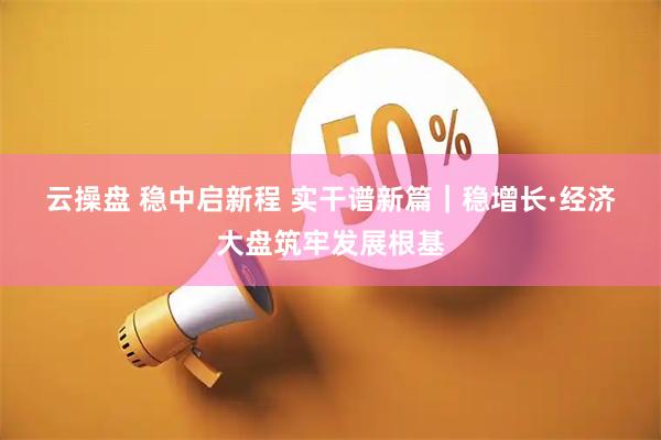 云操盘 稳中启新程 实干谱新篇｜稳增长·经济大盘筑牢发展根基