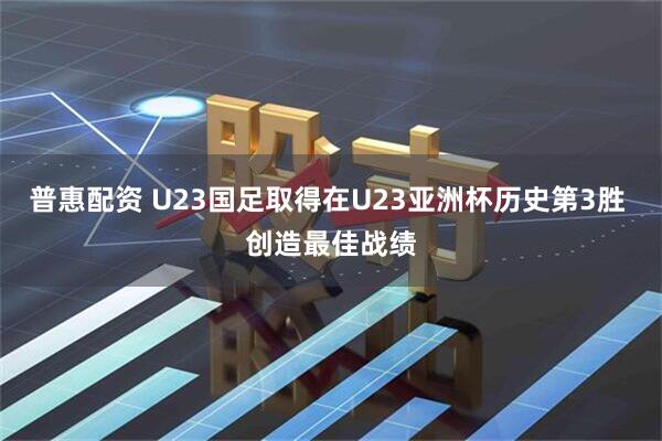 普惠配资 U23国足取得在U23亚洲杯历史第3胜 创造最佳战绩