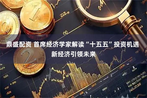 鼎盛配资 首席经济学家解读“十五五”投资机遇 新经济引领未来