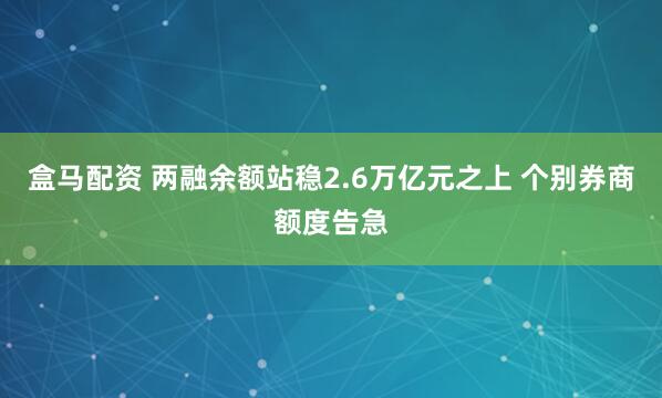 盒马配资 两融余额站稳2.6万亿元之上 个别券商额度告急
