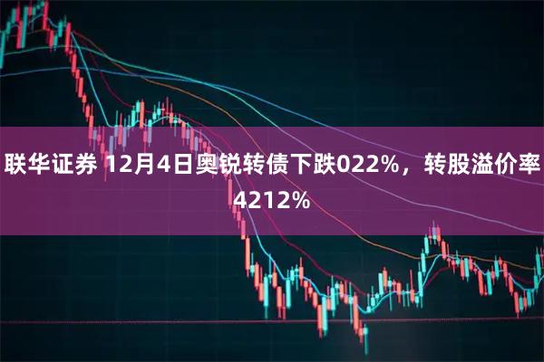 联华证券 12月4日奥锐转债下跌022%，转股溢价率4212%