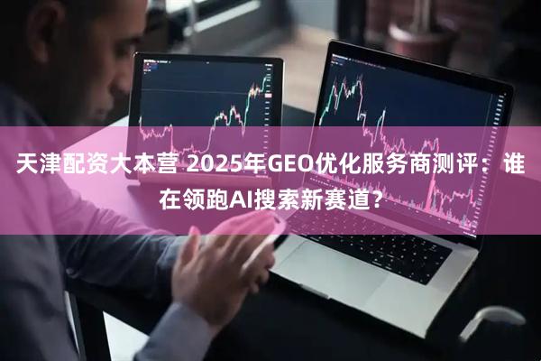 天津配资大本营 2025年GEO优化服务商测评：谁在领跑AI搜索新赛道？