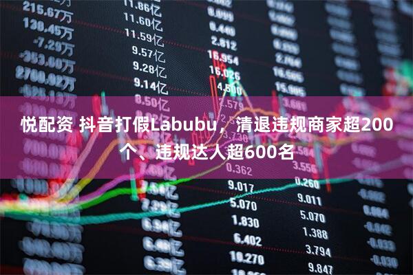 悦配资 抖音打假Labubu，清退违规商家超200个、违规达人超600名