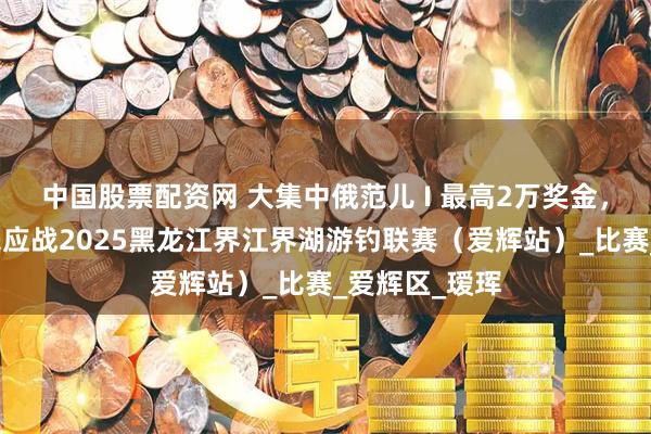 中国股票配资网 大集中俄范儿 I 最高2万奖金，邀请钓客速来应战2025黑龙江界江界湖游钓联赛（爱辉站）_比赛_爱辉区_瑷珲