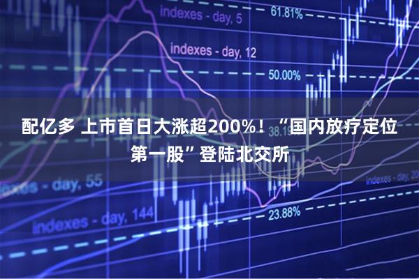 配亿多 上市首日大涨超200%！“国内放疗定位第一股”登陆北交所