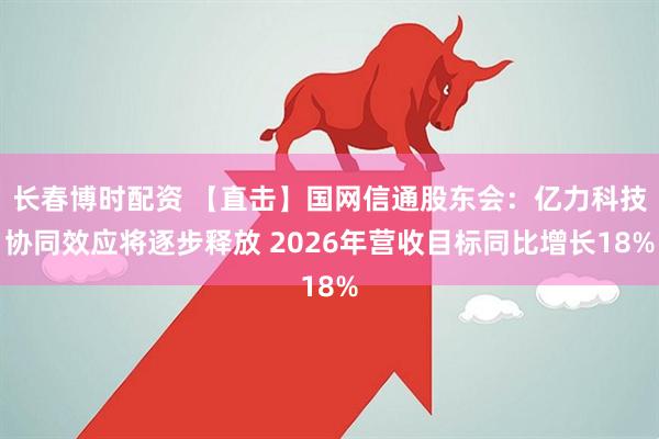 长春博时配资 【直击】国网信通股东会：亿力科技协同效应将逐步释放 2026年营收目标同比增长18%