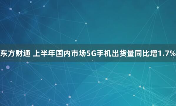 东方财通 上半年国内市场5G手机出货量同比增1.7%