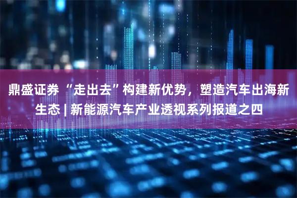 鼎盛证券 “走出去”构建新优势，塑造汽车出海新生态 | 新能源汽车产业透视系列报道之四