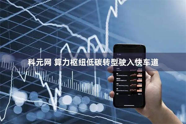 科元网 算力枢纽低碳转型驶入快车道